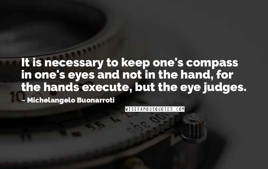 Michelangelo Buonarroti Quotes: It is necessary to keep one's compass in one's eyes and not in the hand, for the hands execute, but the eye judges.