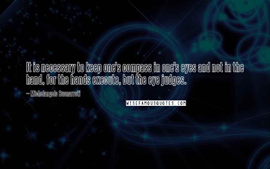 Michelangelo Buonarroti Quotes: It is necessary to keep one's compass in one's eyes and not in the hand, for the hands execute, but the eye judges.