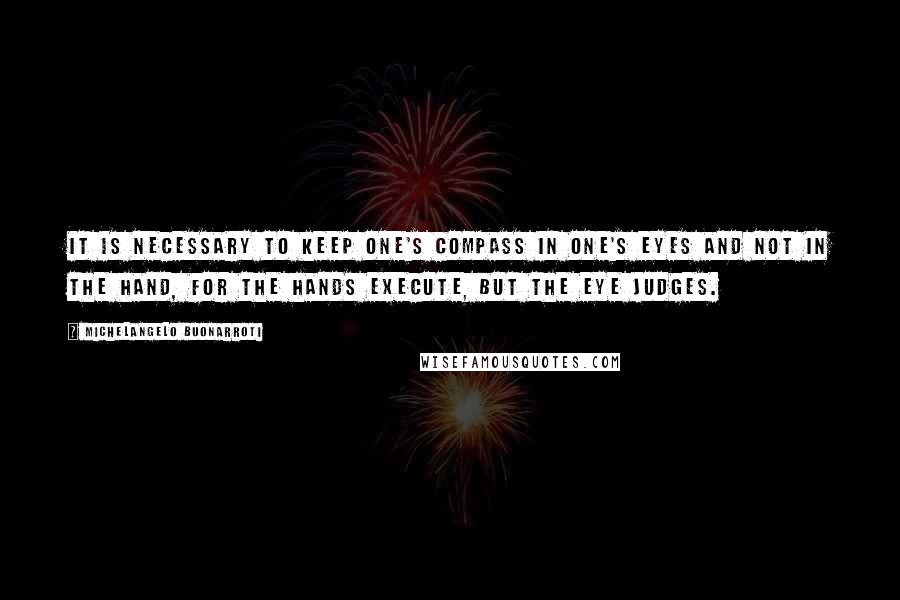 Michelangelo Buonarroti Quotes: It is necessary to keep one's compass in one's eyes and not in the hand, for the hands execute, but the eye judges.