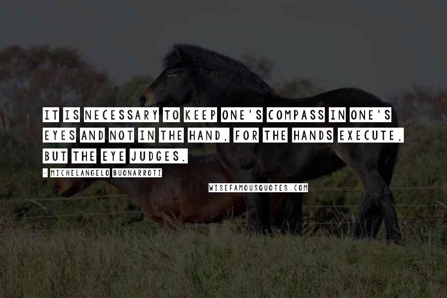 Michelangelo Buonarroti Quotes: It is necessary to keep one's compass in one's eyes and not in the hand, for the hands execute, but the eye judges.