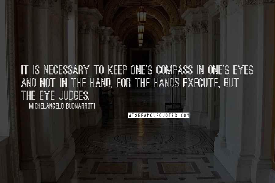 Michelangelo Buonarroti Quotes: It is necessary to keep one's compass in one's eyes and not in the hand, for the hands execute, but the eye judges.