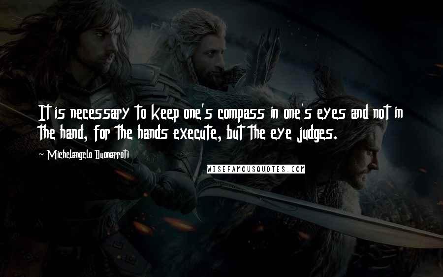 Michelangelo Buonarroti Quotes: It is necessary to keep one's compass in one's eyes and not in the hand, for the hands execute, but the eye judges.