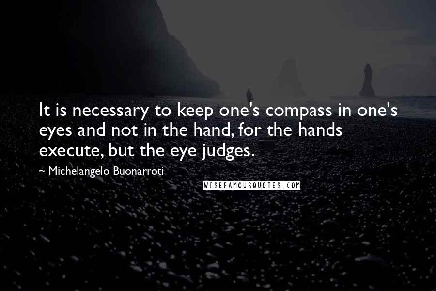 Michelangelo Buonarroti Quotes: It is necessary to keep one's compass in one's eyes and not in the hand, for the hands execute, but the eye judges.