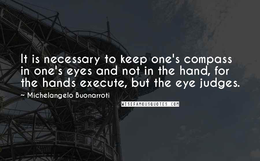 Michelangelo Buonarroti Quotes: It is necessary to keep one's compass in one's eyes and not in the hand, for the hands execute, but the eye judges.