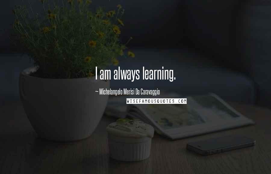Michelangelo Merisi Da Caravaggio Quotes: I am always learning.