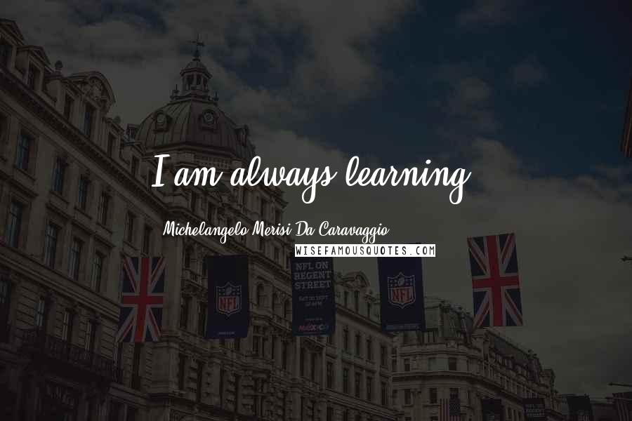 Michelangelo Merisi Da Caravaggio Quotes: I am always learning.