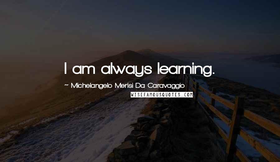 Michelangelo Merisi Da Caravaggio Quotes: I am always learning.