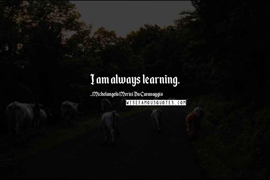 Michelangelo Merisi Da Caravaggio Quotes: I am always learning.