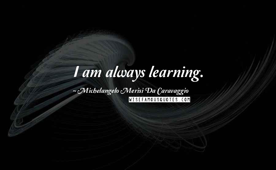 Michelangelo Merisi Da Caravaggio Quotes: I am always learning.