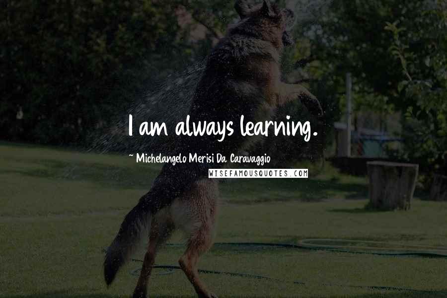 Michelangelo Merisi Da Caravaggio Quotes: I am always learning.