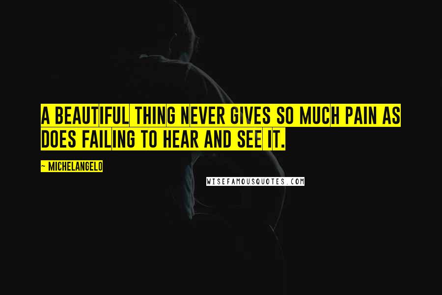 Michelangelo Quotes: A beautiful thing never gives so much pain as does failing to hear and see it.