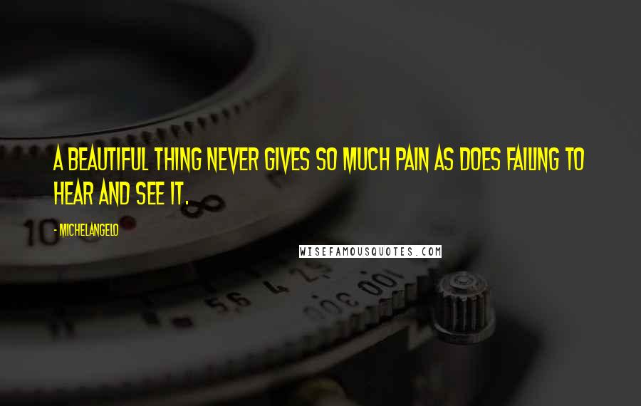 Michelangelo Quotes: A beautiful thing never gives so much pain as does failing to hear and see it.