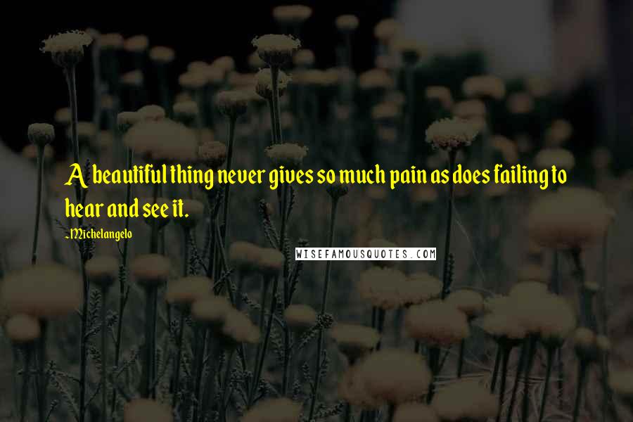 Michelangelo Quotes: A beautiful thing never gives so much pain as does failing to hear and see it.
