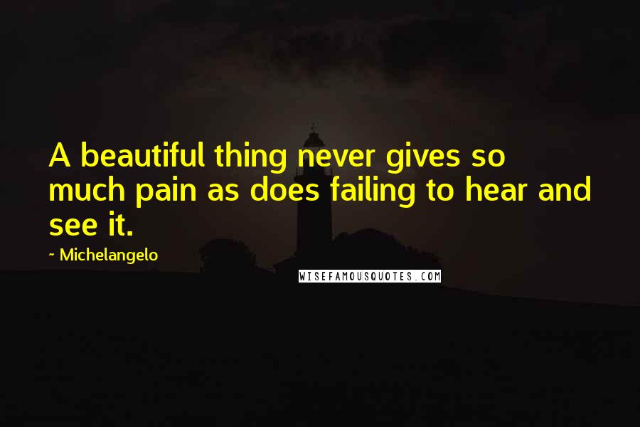 Michelangelo Quotes: A beautiful thing never gives so much pain as does failing to hear and see it.