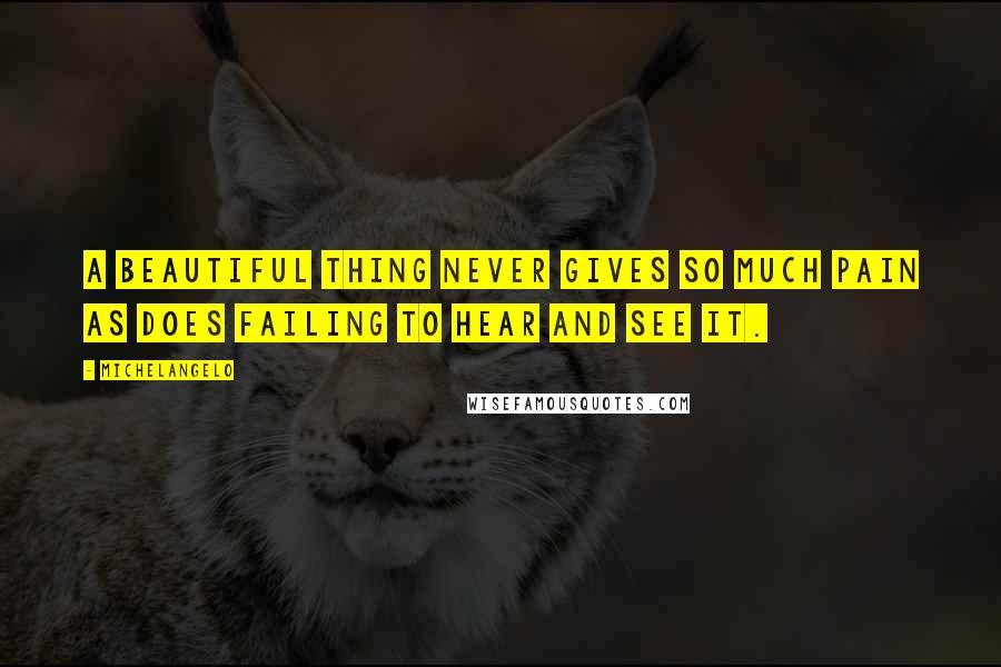 Michelangelo Quotes: A beautiful thing never gives so much pain as does failing to hear and see it.