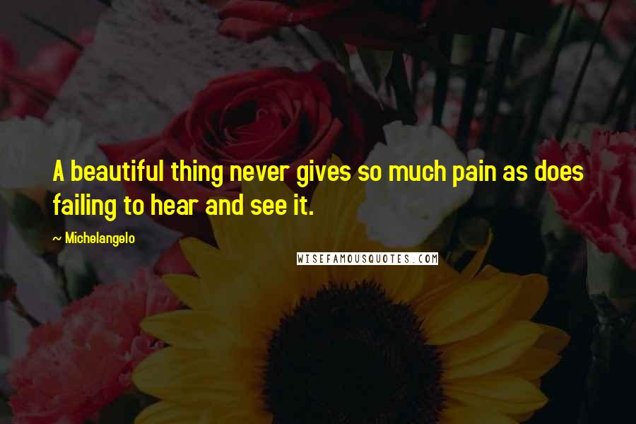 Michelangelo Quotes: A beautiful thing never gives so much pain as does failing to hear and see it.