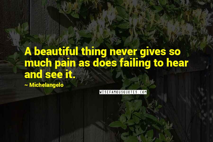 Michelangelo Quotes: A beautiful thing never gives so much pain as does failing to hear and see it.