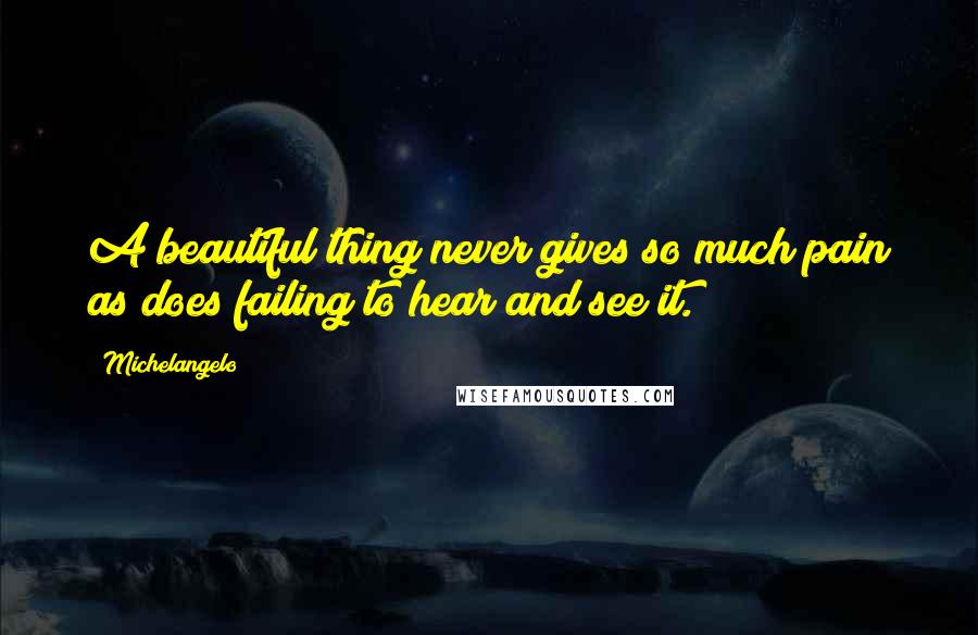 Michelangelo Quotes: A beautiful thing never gives so much pain as does failing to hear and see it.