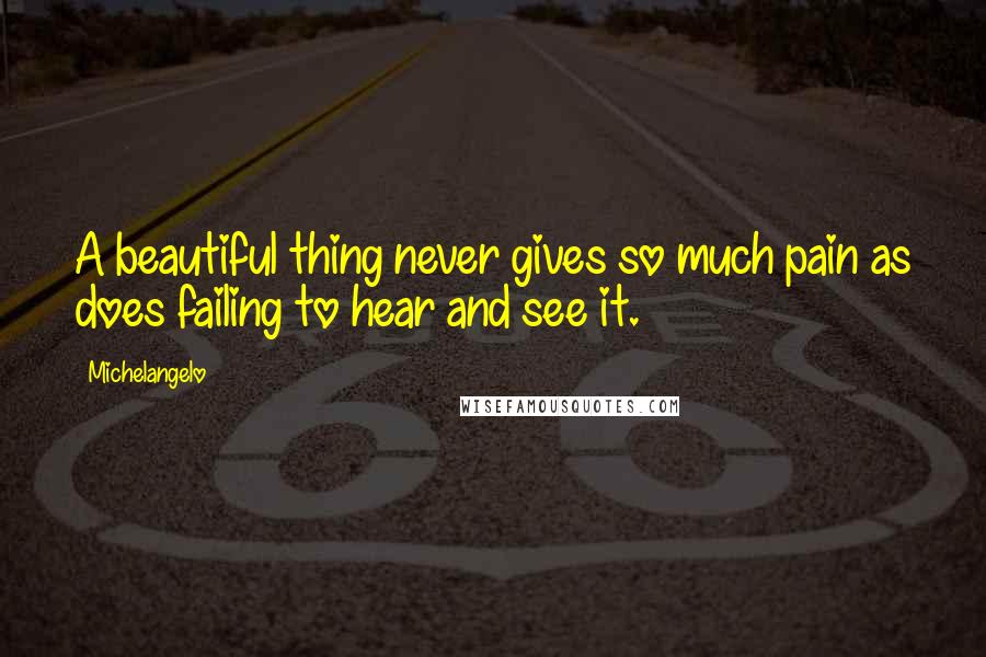 Michelangelo Quotes: A beautiful thing never gives so much pain as does failing to hear and see it.