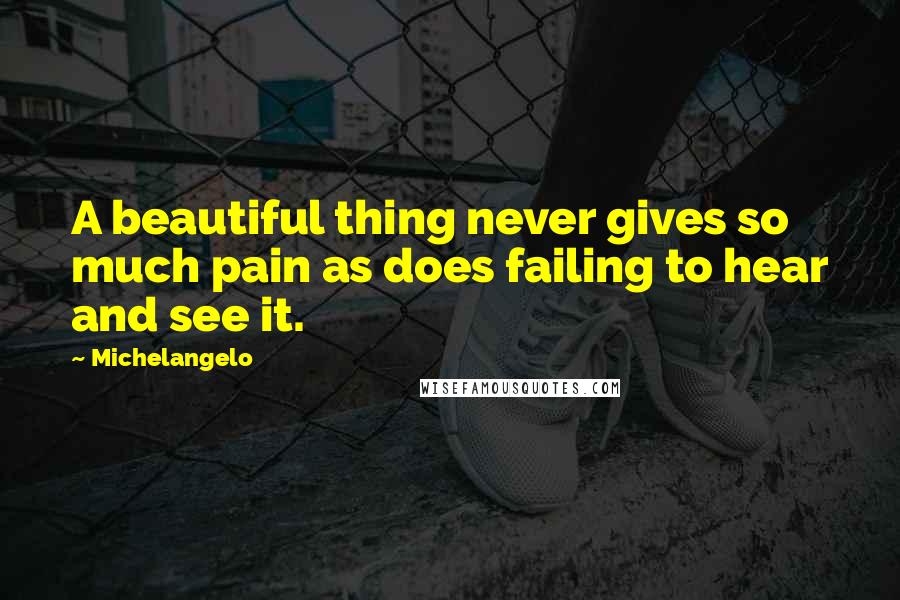 Michelangelo Quotes: A beautiful thing never gives so much pain as does failing to hear and see it.