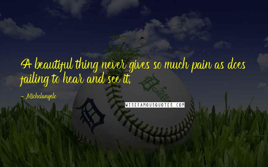 Michelangelo Quotes: A beautiful thing never gives so much pain as does failing to hear and see it.