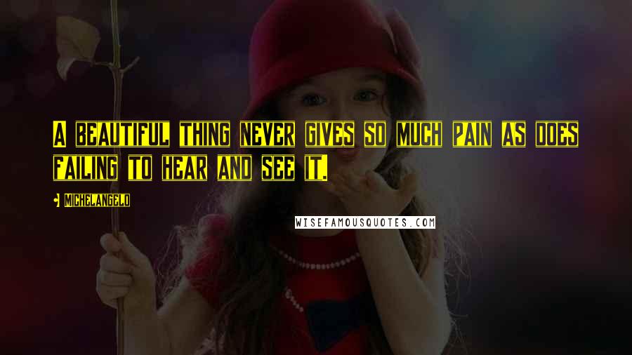 Michelangelo Quotes: A beautiful thing never gives so much pain as does failing to hear and see it.
