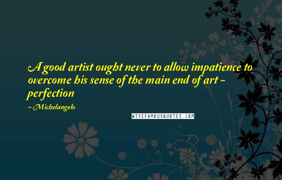 Michelangelo Quotes: A good artist ought never to allow impatience to overcome his sense of the main end of art - perfection