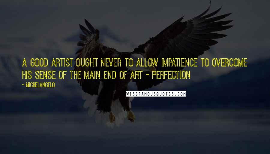 Michelangelo Quotes: A good artist ought never to allow impatience to overcome his sense of the main end of art - perfection