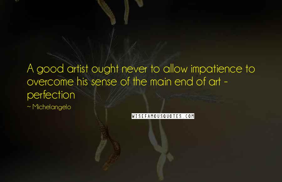 Michelangelo Quotes: A good artist ought never to allow impatience to overcome his sense of the main end of art - perfection