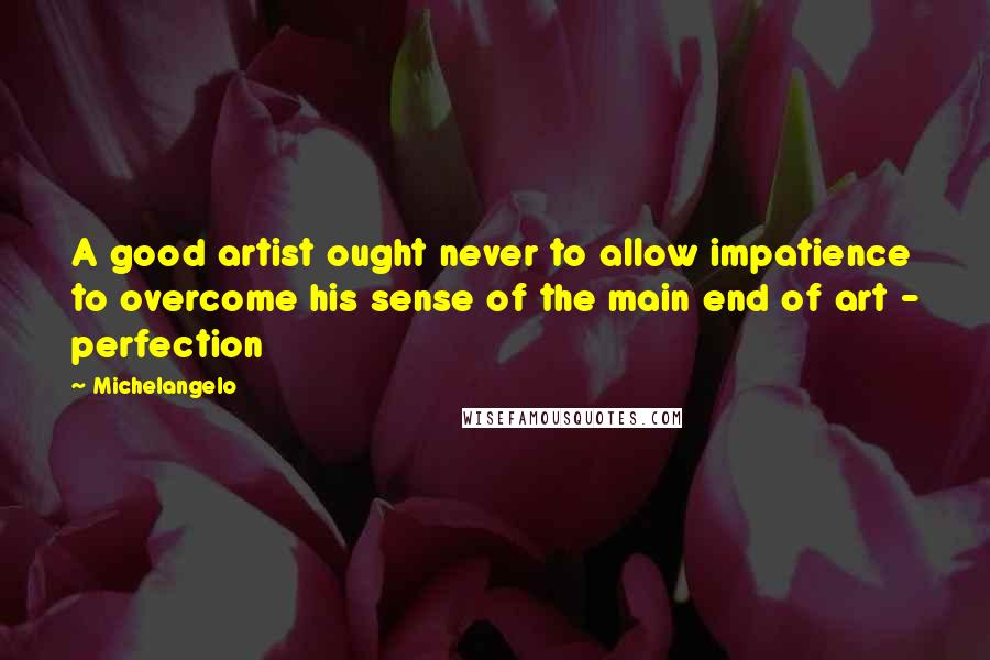 Michelangelo Quotes: A good artist ought never to allow impatience to overcome his sense of the main end of art - perfection