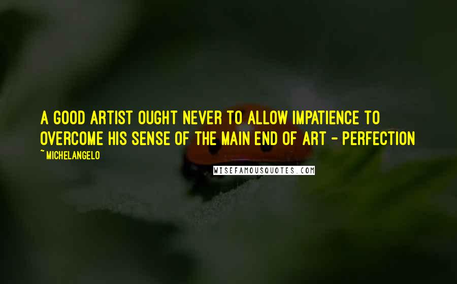 Michelangelo Quotes: A good artist ought never to allow impatience to overcome his sense of the main end of art - perfection