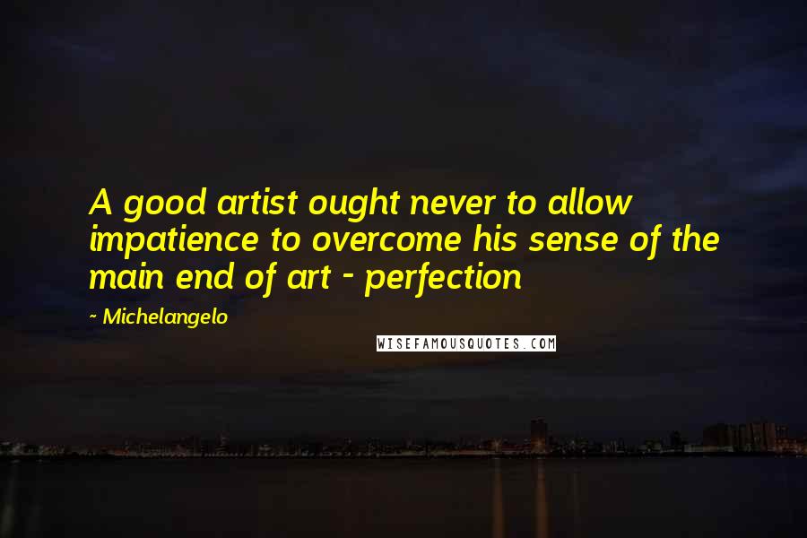 Michelangelo Quotes: A good artist ought never to allow impatience to overcome his sense of the main end of art - perfection