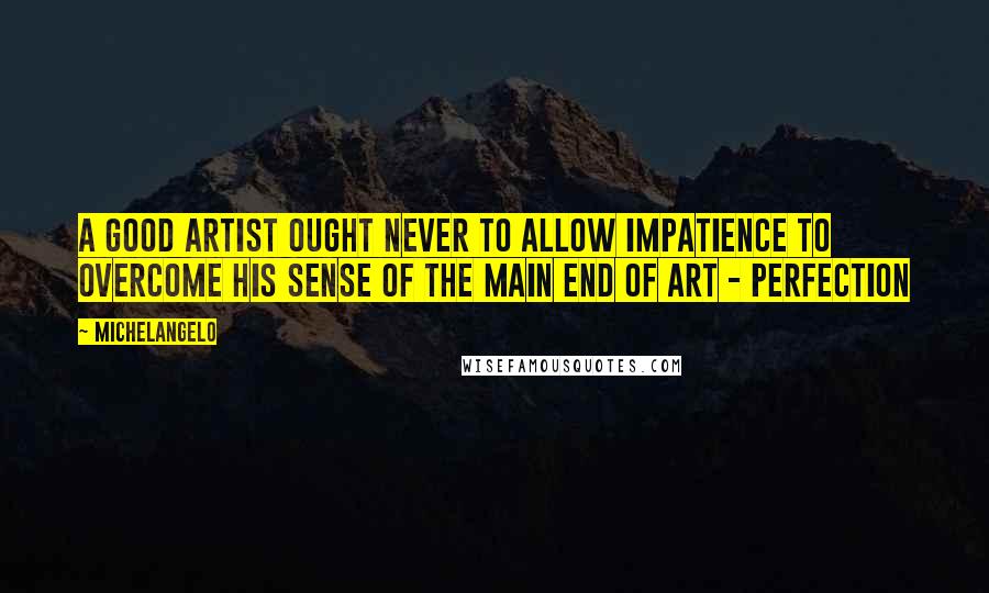 Michelangelo Quotes: A good artist ought never to allow impatience to overcome his sense of the main end of art - perfection