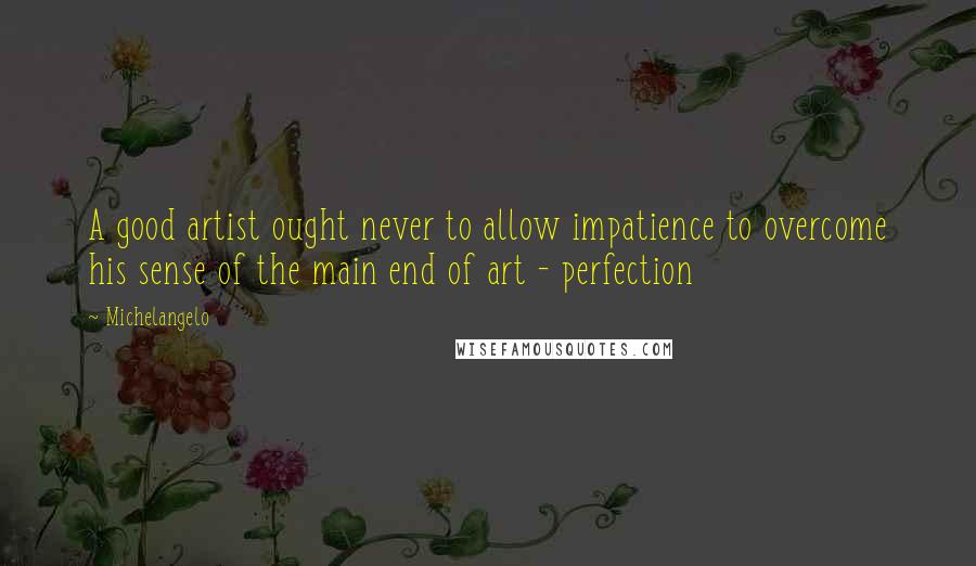 Michelangelo Quotes: A good artist ought never to allow impatience to overcome his sense of the main end of art - perfection