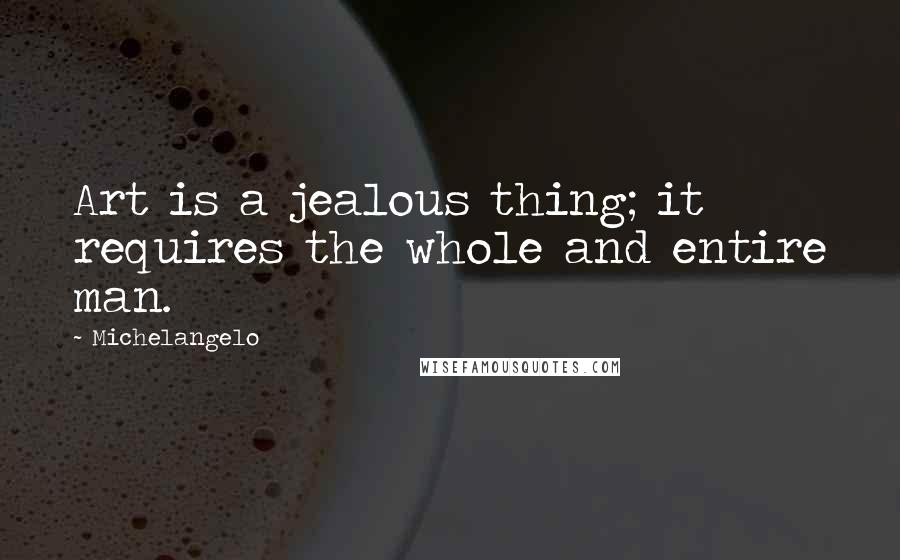 Michelangelo Quotes: Art is a jealous thing; it requires the whole and entire man.