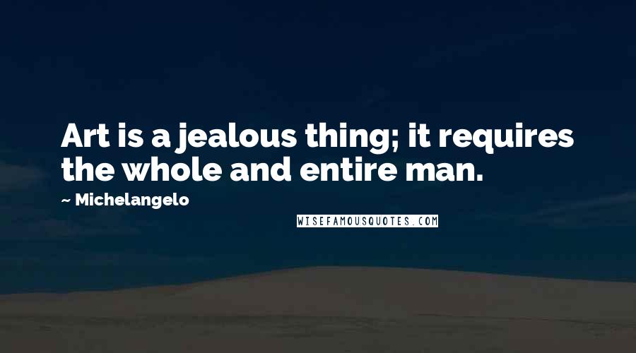 Michelangelo Quotes: Art is a jealous thing; it requires the whole and entire man.