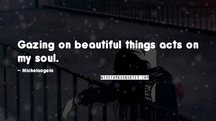 Michelangelo Quotes: Gazing on beautiful things acts on my soul.