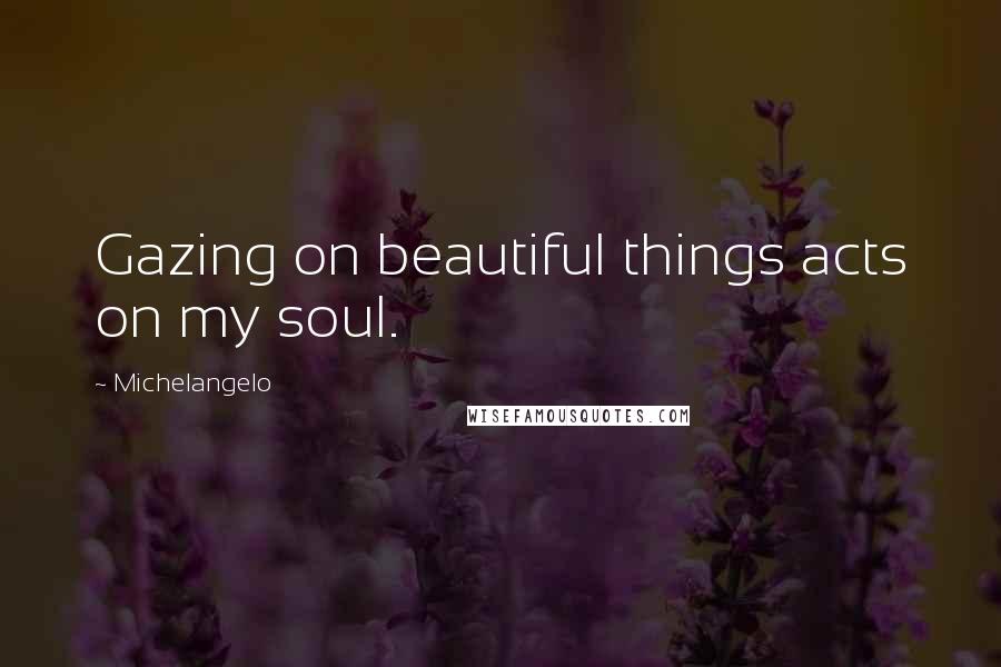 Michelangelo Quotes: Gazing on beautiful things acts on my soul.