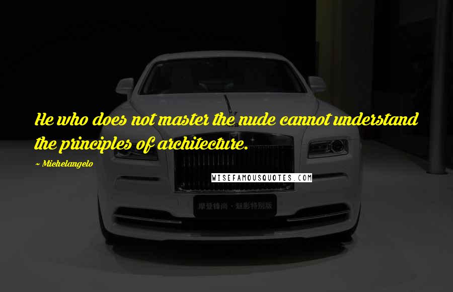 Michelangelo Quotes: He who does not master the nude cannot understand the principles of architecture.