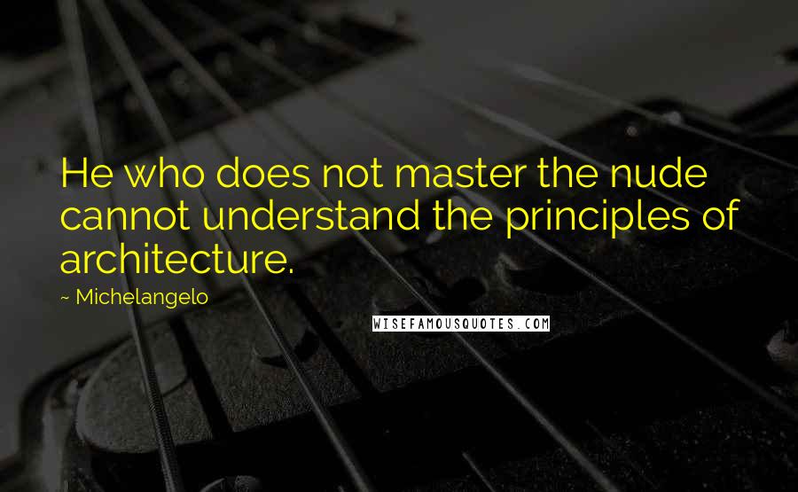 Michelangelo Quotes: He who does not master the nude cannot understand the principles of architecture.