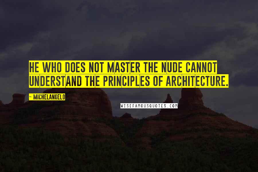 Michelangelo Quotes: He who does not master the nude cannot understand the principles of architecture.