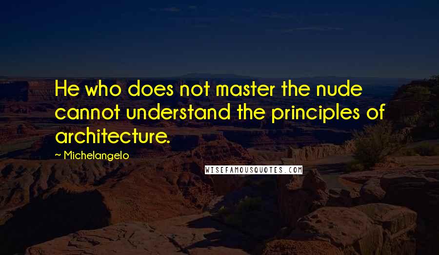 Michelangelo Quotes: He who does not master the nude cannot understand the principles of architecture.