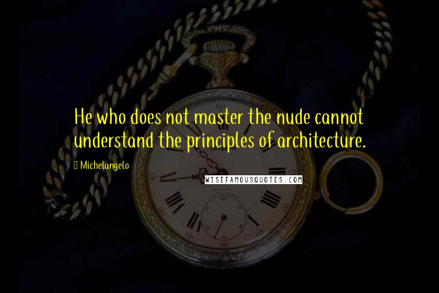 Michelangelo Quotes: He who does not master the nude cannot understand the principles of architecture.