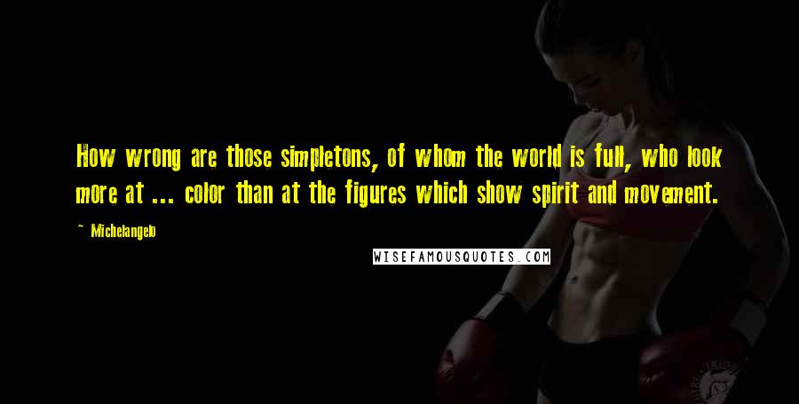 Michelangelo Quotes: How wrong are those simpletons, of whom the world is full, who look more at ... color than at the figures which show spirit and movement.