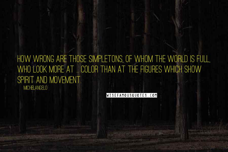 Michelangelo Quotes: How wrong are those simpletons, of whom the world is full, who look more at ... color than at the figures which show spirit and movement.