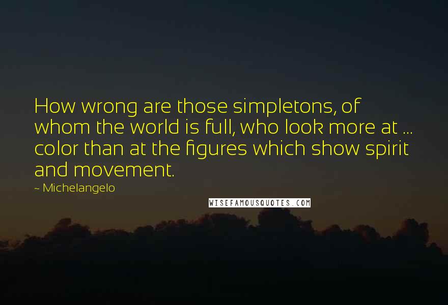 Michelangelo Quotes: How wrong are those simpletons, of whom the world is full, who look more at ... color than at the figures which show spirit and movement.