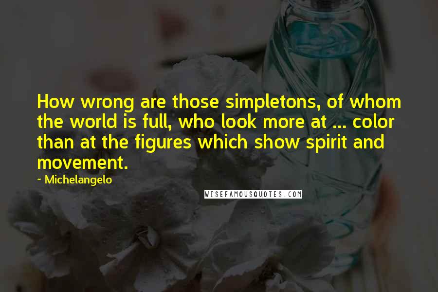 Michelangelo Quotes: How wrong are those simpletons, of whom the world is full, who look more at ... color than at the figures which show spirit and movement.
