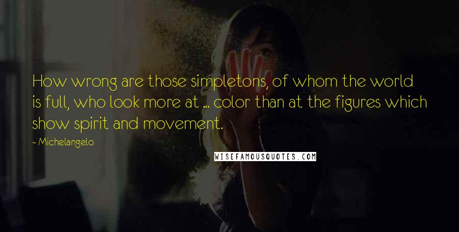 Michelangelo Quotes: How wrong are those simpletons, of whom the world is full, who look more at ... color than at the figures which show spirit and movement.