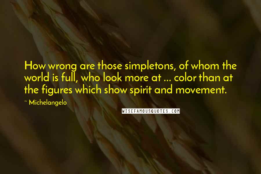 Michelangelo Quotes: How wrong are those simpletons, of whom the world is full, who look more at ... color than at the figures which show spirit and movement.