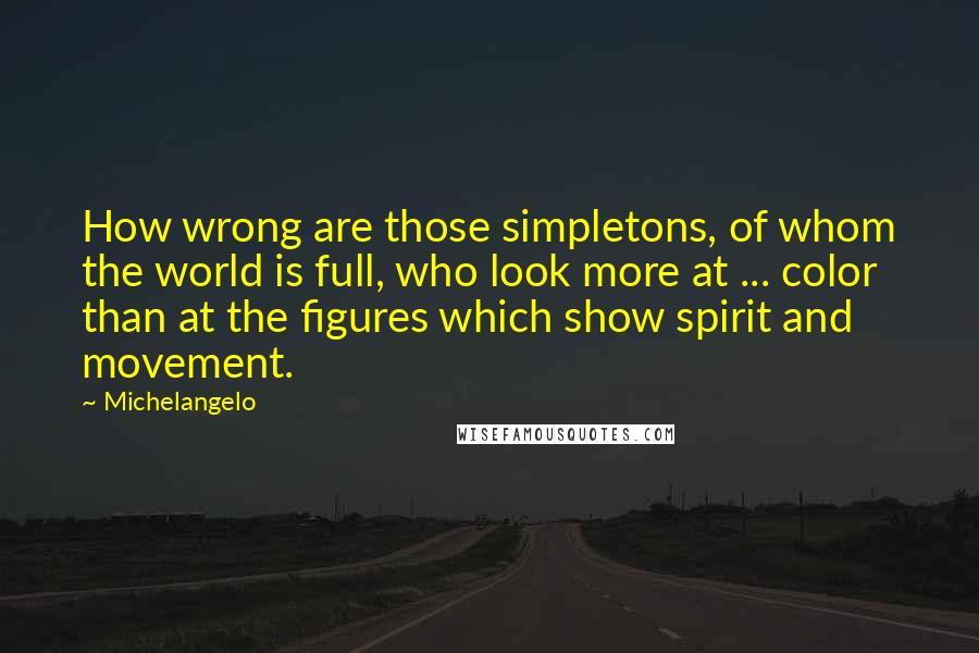 Michelangelo Quotes: How wrong are those simpletons, of whom the world is full, who look more at ... color than at the figures which show spirit and movement.